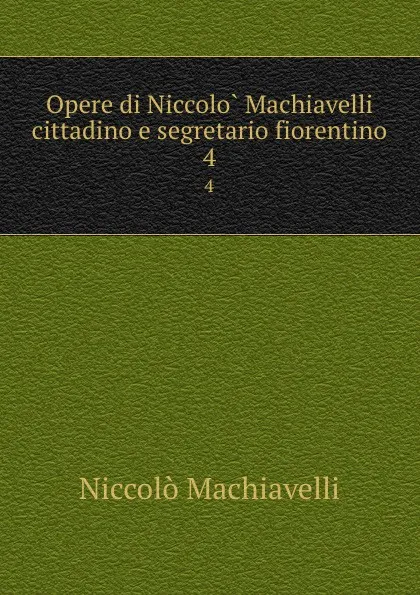 Обложка книги Opere di Niccolo Machiavelli cittadino e segretario fiorentino. 4, Machiavelli Niccolò