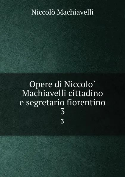 Обложка книги Opere di Niccolo Machiavelli cittadino e segretario fiorentino. 3, Machiavelli Niccolò