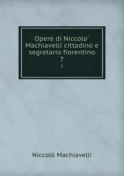 Обложка книги Opere di Niccolo Machiavelli cittadino e segretario fiorentino. 7, Machiavelli Niccolò