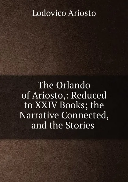 Обложка книги The Orlando of Ariosto,: Reduced to XXIV Books; the Narrative Connected, and the Stories ., Ariosto Lodovico