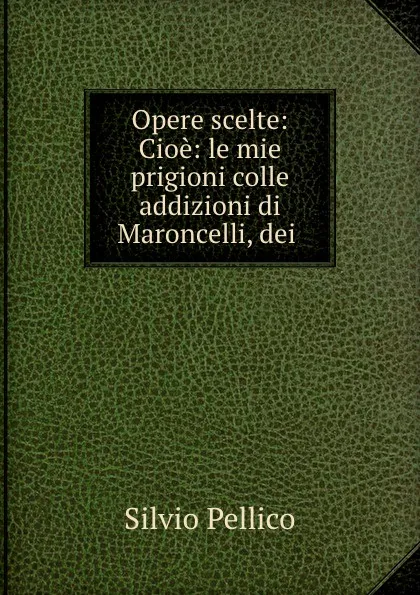 Обложка книги Opere scelte: Cioe: le mie prigioni colle addizioni di Maroncelli, dei ., Silvio Pellico