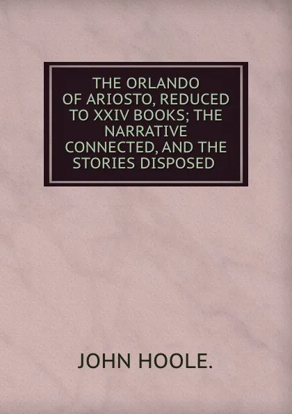 Обложка книги THE ORLANDO OF ARIOSTO, REDUCED TO XXIV BOOKS; THE NARRATIVE CONNECTED, AND THE STORIES DISPOSED ., John Hoole