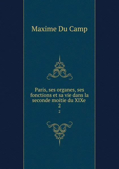 Обложка книги Paris, ses organes, ses fonctions et sa vie dans la seconde moitie du XIXe . 2, Maxime Du Camp