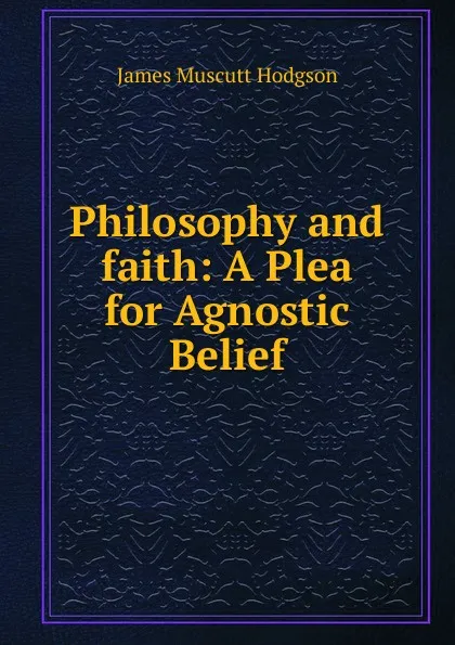 Обложка книги Philosophy and faith: A Plea for Agnostic Belief, James Muscutt Hodgson