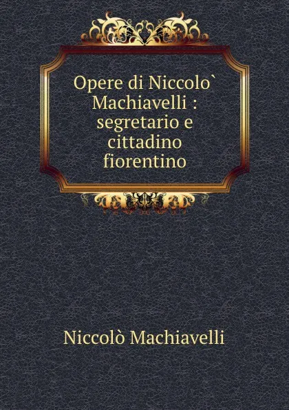 Обложка книги Opere di Niccolo Machiavelli : segretario e cittadino fiorentino, Machiavelli Niccolò