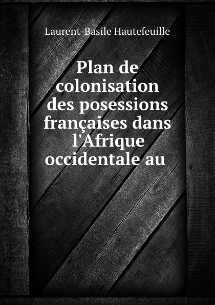 Обложка книги Plan de colonisation des posessions francaises dans l.Afrique occidentale au ., Laurent-Basile Hautefeuille