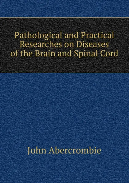 Обложка книги Pathological and Practical Researches on Diseases of the Brain and Spinal Cord, John Abercrombie