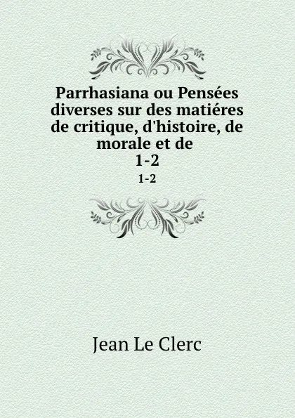 Обложка книги Parrhasiana ou Pensees diverses sur des matieres de critique, d.histoire, de morale et de . 1-2, Jean le Clerc