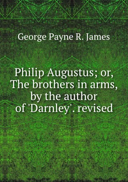 Обложка книги Philip Augustus; or, The brothers in arms, by the author of .Darnley.. revised, George Payne R. James