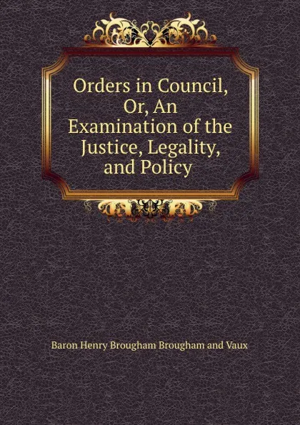 Обложка книги Orders in Council, Or, An Examination of the Justice, Legality, and Policy ., Henry Brougham