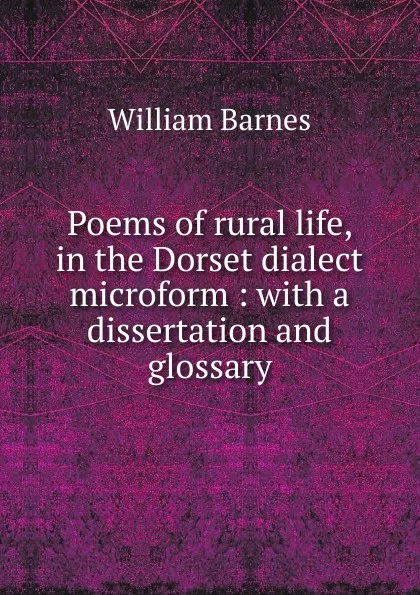 Обложка книги Poems of rural life, in the Dorset dialect microform : with a dissertation and glossary, William Barnes