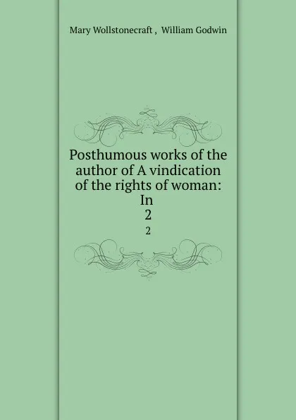 Обложка книги Posthumous works of the author of A vindication of the rights of woman: In . 2, Mary Wollstonecraft