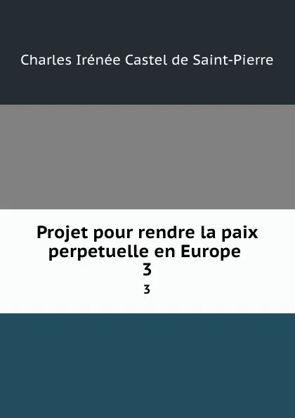 Обложка книги Projet pour rendre la paix perpetuelle en Europe . 3, Charles Irénée Castel de Saint-Pierre