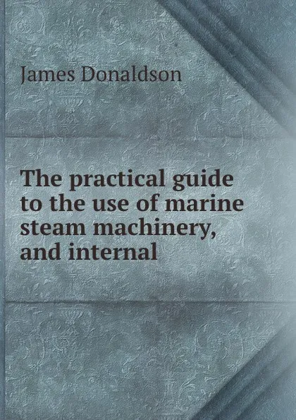 Обложка книги The practical guide to the use of marine steam machinery, and internal ., James Donaldson