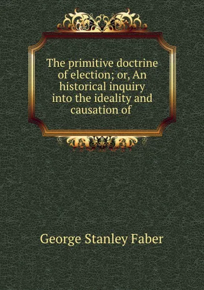 Обложка книги The primitive doctrine of election; or, An historical inquiry into the ideality and causation of ., Faber George Stanley