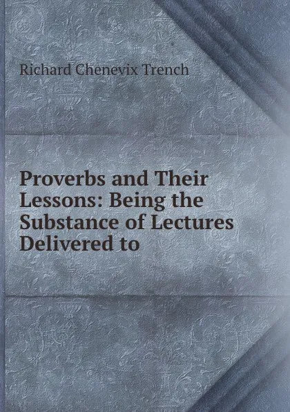 Обложка книги Proverbs and Their Lessons: Being the Substance of Lectures Delivered to ., Richard Chenevix Trench