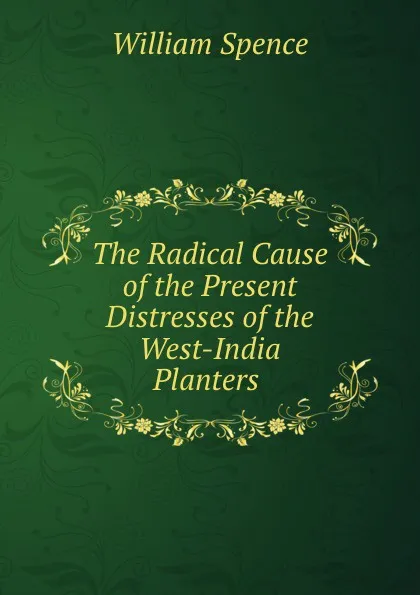 Обложка книги The Radical Cause of the Present Distresses of the West-India Planters ., William Spence