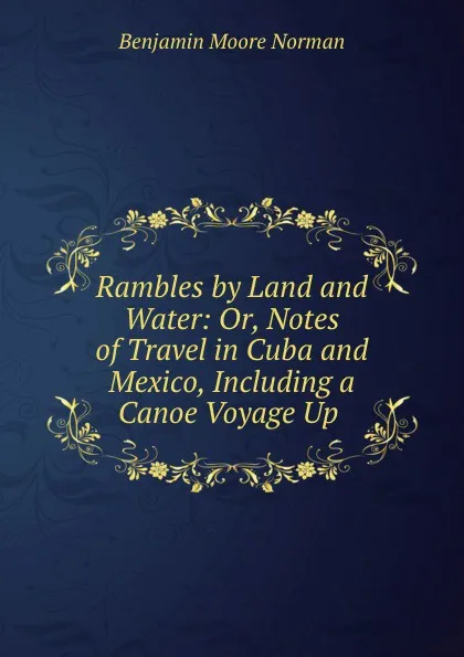 Обложка книги Rambles by Land and Water: Or, Notes of Travel in Cuba and Mexico, Including a Canoe Voyage Up ., Benjamin Moore Norman