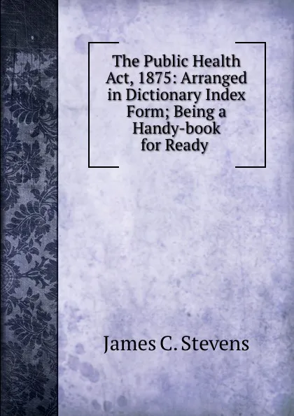 Обложка книги The Public Health Act, 1875: Arranged in Dictionary Index Form; Being a Handy-book for Ready ., James C. Stevens