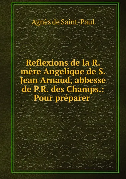 Обложка книги Reflexions de la R. mere Angelique de S. Jean Arnaud, abbesse de P.R. des Champs.: Pour preparer ., Agnès de Saint-Paul