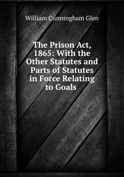 Обложка книги The Prison Act, 1865: With the Other Statutes and Parts of Statutes in Force Relating to Goals ., William Cunningham Glen