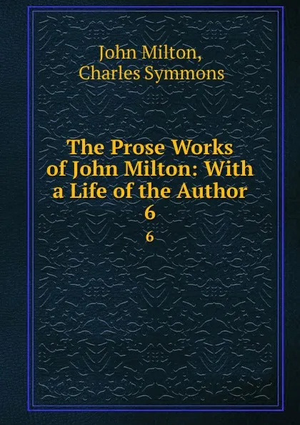 Обложка книги The Prose Works of John Milton: With a Life of the Author. 6, John Milton
