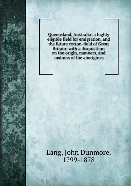 Обложка книги Queensland, Australia; a highly eligible field for emigration, and the future cotton-field of Great Britain: with a disquisition on the origin, manners, and customs of the aborigines, John Dunmore Lang