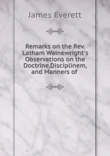 Обложка книги Remarks on the Rev.Latham Wainewright's Observations on the Doctrine,Disciplinem,and Manners of, James Everett