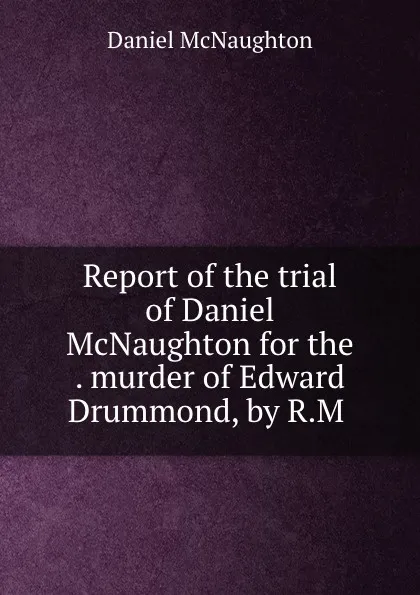 Обложка книги Report of the trial of Daniel McNaughton for the . murder of Edward Drummond, by R.M ., Daniel McNaughton