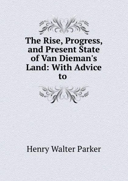 Обложка книги The Rise, Progress, and Present State of Van Dieman.s Land: With Advice to ., Henry Walter Parker