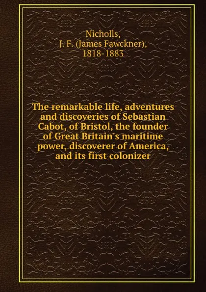 Обложка книги The remarkable life, adventures and discoveries of Sebastian Cabot, of Bristol, the founder of Great Britain.s maritime power, discoverer of America, and its first colonizer, James Fawckner Nicholls