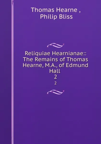 Обложка книги Reliquiae Hearnianae:: The Remains of Thomas Hearne, M.A., of Edmund Hall . 2, Thomas Hearne