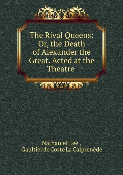 Обложка книги The Rival Queens: Or, the Death of Alexander the Great. Acted at the Theatre ., Nathaniel Lee