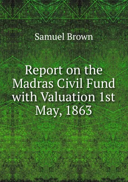 Обложка книги Report on the Madras Civil Fund with Valuation 1st May, 1863, Samuel Brown