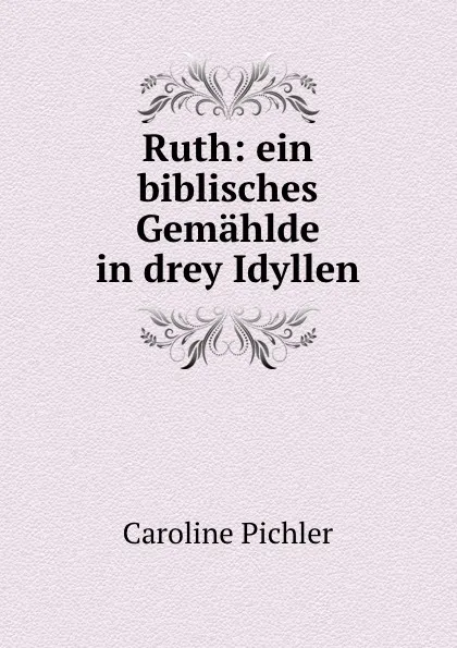 Обложка книги Ruth: ein biblisches Gemahlde in drey Idyllen, Caroline Pichler