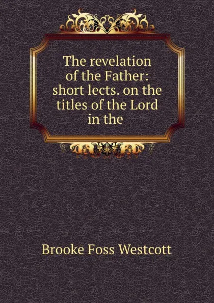 Обложка книги The revelation of the Father: short lects. on the titles of the Lord in the ., Westcott Brooke Foss