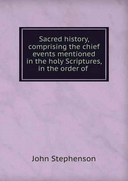 Обложка книги Sacred history, comprising the chief events mentioned in the holy Scriptures, in the order of ., John Stephenson