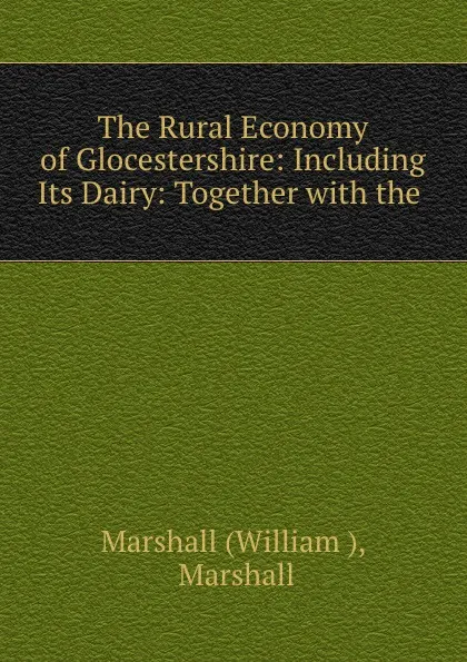 Обложка книги The Rural Economy of Glocestershire: Including Its Dairy: Together with the ., William