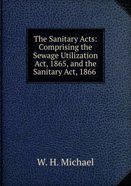 Обложка книги The Sanitary Acts: Comprising the Sewage Utilization Act, 1865, and the Sanitary Act, 1866 ., W.H. Michael