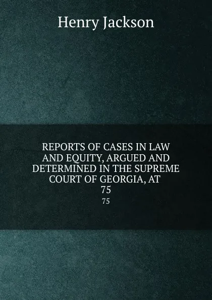 Обложка книги REPORTS OF CASES IN LAW AND EQUITY, ARGUED AND DETERMINED IN THE SUPREME COURT OF GEORGIA, AT . 75, Henry Jackson