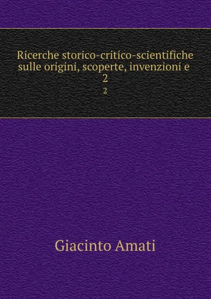 Обложка книги Ricerche storico-critico-scientifiche sulle origini, scoperte, invenzioni e . 2, Giacinto Amati