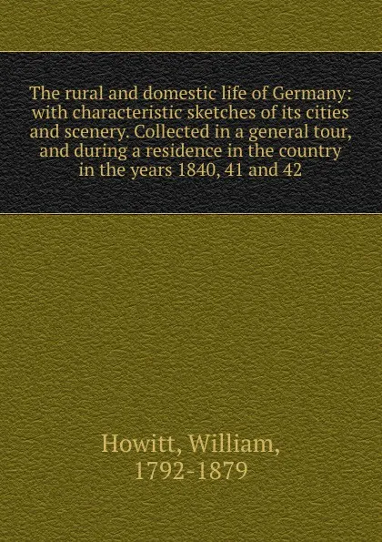 Обложка книги The rural and domestic life of Germany: with characteristic sketches of its cities and scenery. Collected in a general tour, and during a residence in the country in the years 1840, 41 and 42, William Howitt