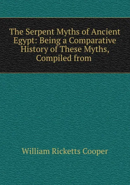 Обложка книги The Serpent Myths of Ancient Egypt: Being a Comparative History of These Myths, Compiled from ., William Ricketts Cooper