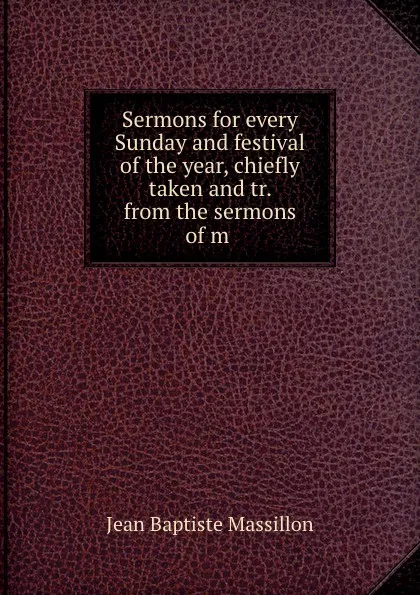 Обложка книги Sermons for every Sunday and festival of the year, chiefly taken and tr. from the sermons of m ., Jean Baptiste Massillon