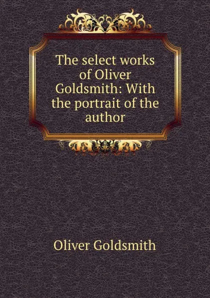 Обложка книги The select works of Oliver Goldsmith: With the portrait of the author, Oliver Goldsmith