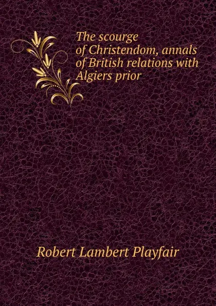 Обложка книги The scourge of Christendom, annals of British relations with Algiers prior ., Robert Lambert Playfair