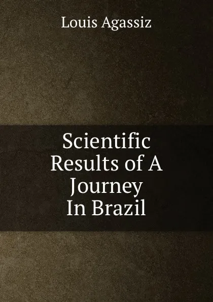 Обложка книги Scientific Results of A Journey In Brazil., Louis Agassiz