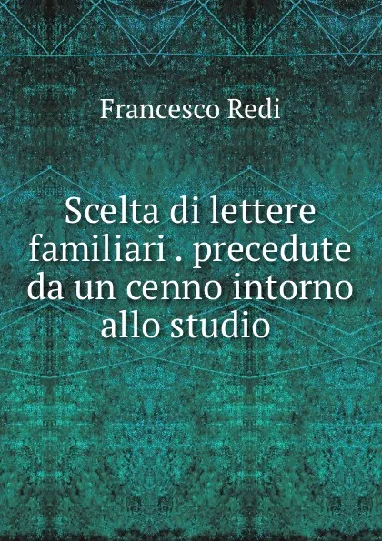 Обложка книги Scelta di lettere familiari . precedute da un cenno intorno allo studio ., Francesco Redi