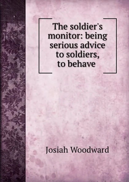 Обложка книги The soldier.s monitor: being serious advice to soldiers, to behave ., Josiah Woodward