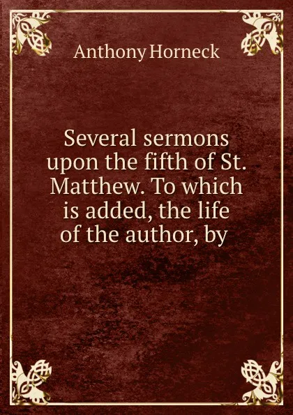 Обложка книги Several sermons upon the fifth of St. Matthew. To which is added, the life of the author, by ., Anthony Horneck